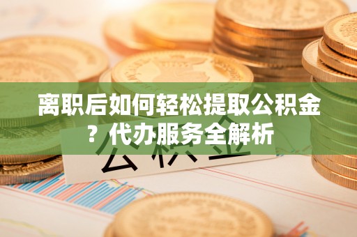 安南离职后如何轻松提取公积金？代办服务全解析