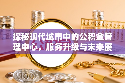 安南探秘现代城市中的公积金管理中心，服务升级与未来展望