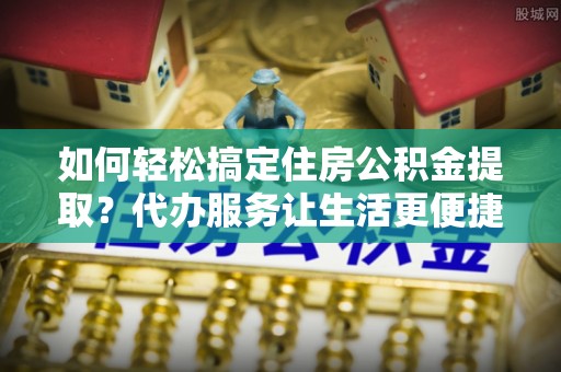 安南如何轻松搞定住房公积金提取？代办服务让生活更便捷