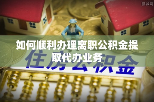 安南如何顺利办理离职公积金提取代办业务